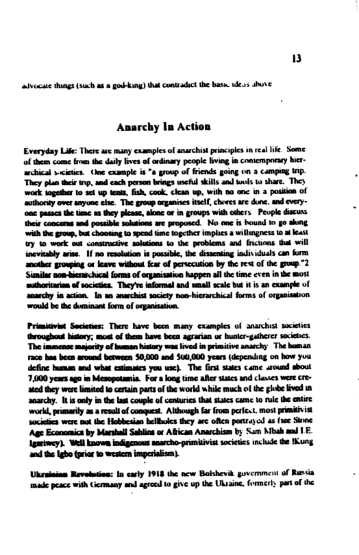 3  advocate things (such as » goubking) thal contradict the basi. 1des e  Anarchy In Action  Everyday Life: There are many exampls of anarchist priaciples in real ik, Some of them come from the duly lives of ordinary people fiving in comicrporary ier- archical scieics. One cxampl is *a group of friends going o 3 Camping Ip. They plan thir i, and cach person bings useful skills and ol o share. They work together 1o sct up tcas, fish, cook. clean up, with 50 anc in 3 position of authonity over snyone else. The group organises iself, choves are done, and every- onc passcs the timc a3 they plcase, alonc o in groups with others Peuple discuss their concers and possible solutions are proposed. No e s hound 1o go sng with the group, but choosing 1 spead ime together implics a willingness 1 ¥ least y 10 work oul consiructive soluions o the problems and fictions tha will incvitably arise. If no resolution is possible, the dissenting individuals can form ancther growping o leave widhou fea of persccution by the ret of the group 2 Sianilar noa-bierachical forms of organisatin happen al the time ¢ve in the most wuharitarion o societica. Theyve informal and smal scale bt it is an exampie of  ‘anarchy ia action. In an anarchist socicty noa-hicrarchical forms of organisation would be the dominant form of organisation.  Priositiviet Secieties: There have bezn many cxamples of anarchist throughout hitory; most of them have been agrarian o huaicr-gatherer socielics. The immense majority of buman hisiory was lived in pismitive anarchy The human Face has been avound betwoen 50,000 and 500,000 years (depening on haw you define humam and what csimaics you usc). The first sates came around sbout 7,000 years ago in Mesopotamia. For  loag time aferstaics and classes were cre- ated they wese lmited 0 certain pare of the workd while much of the globe lived 1 anarchy. 1t s oely in the last couple of centuries that slakes came (o rul the entire ‘workd, primarily 28 a resul of conquest. Although far from perlcat. most primitivist socictics were mot the: Hobbesian hellboles they ar ofcn patrayd as (s Sions ‘Age Economics by Marshall Sablins or Affican Anaschism by Sam Mbah s | E Igmiwey). Well known indigenous saarcho-prumisivist societies 1nclude the IKung and the Igbo (prior 1o wesiem imperiaism).  Ukrainian Revelution: In carly 1913 the ncw Bolshevik govemment of Russia made peace with Giermany and agreed o give up the Ukainc, formery partof the  